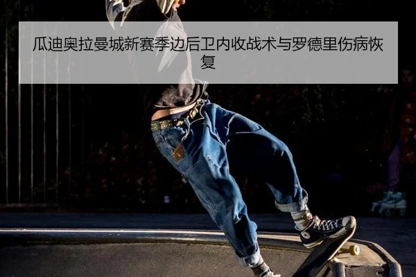 瓜迪奥拉曼城新赛季边后卫内收战术与罗德里伤病恢复